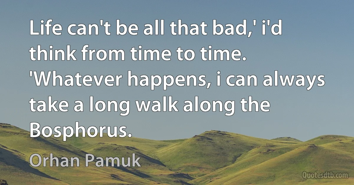 Life can't be all that bad,' i'd think from time to time. 'Whatever happens, i can always take a long walk along the Bosphorus. (Orhan Pamuk)