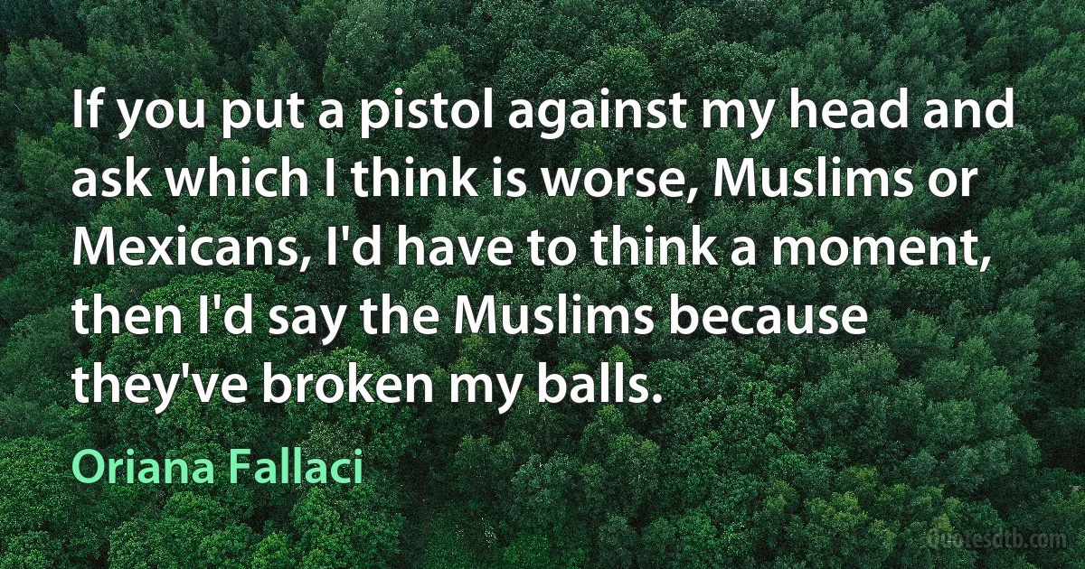 If you put a pistol against my head and ask which I think is worse, Muslims or Mexicans, I'd have to think a moment, then I'd say the Muslims because they've broken my balls. (Oriana Fallaci)