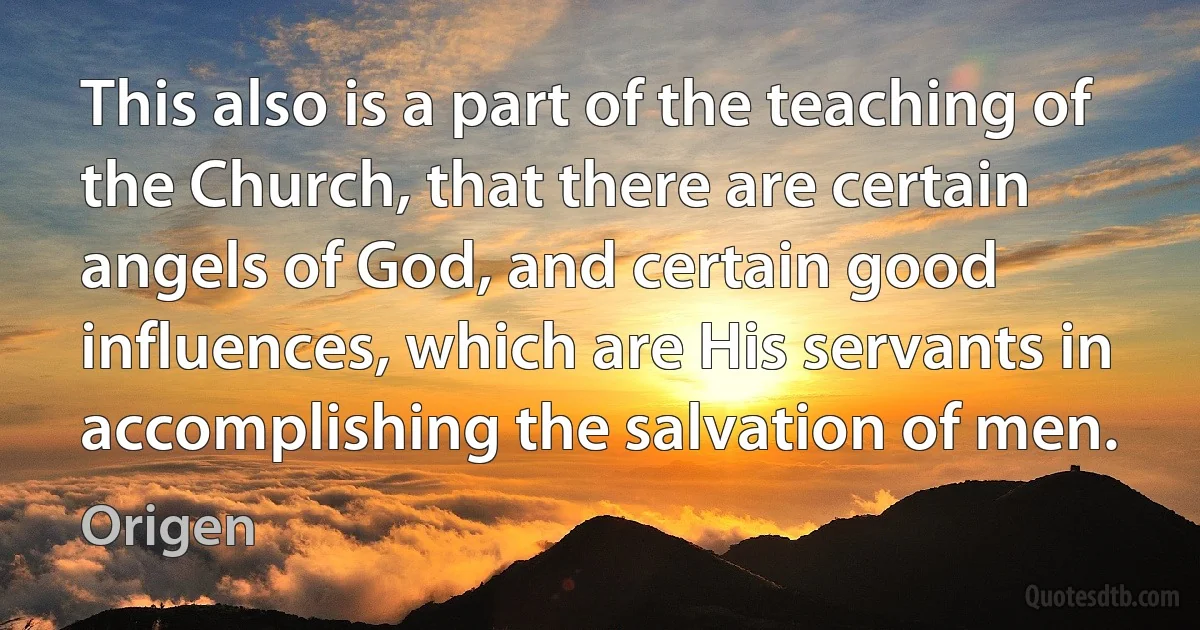 This also is a part of the teaching of the Church, that there are certain angels of God, and certain good influences, which are His servants in accomplishing the salvation of men. (Origen)