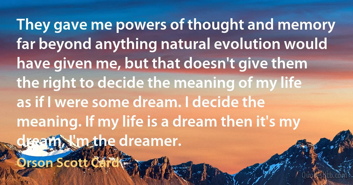 They gave me powers of thought and memory far beyond anything natural evolution would have given me, but that doesn't give them the right to decide the meaning of my life as if I were some dream. I decide the meaning. If my life is a dream then it's my dream, I'm the dreamer. (Orson Scott Card)