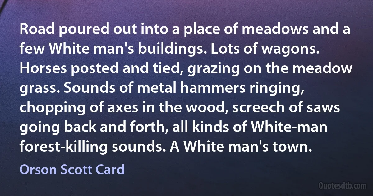 Road poured out into a place of meadows and a few White man's buildings. Lots of wagons. Horses posted and tied, grazing on the meadow grass. Sounds of metal hammers ringing, chopping of axes in the wood, screech of saws going back and forth, all kinds of White-man forest-killing sounds. A White man's town. (Orson Scott Card)