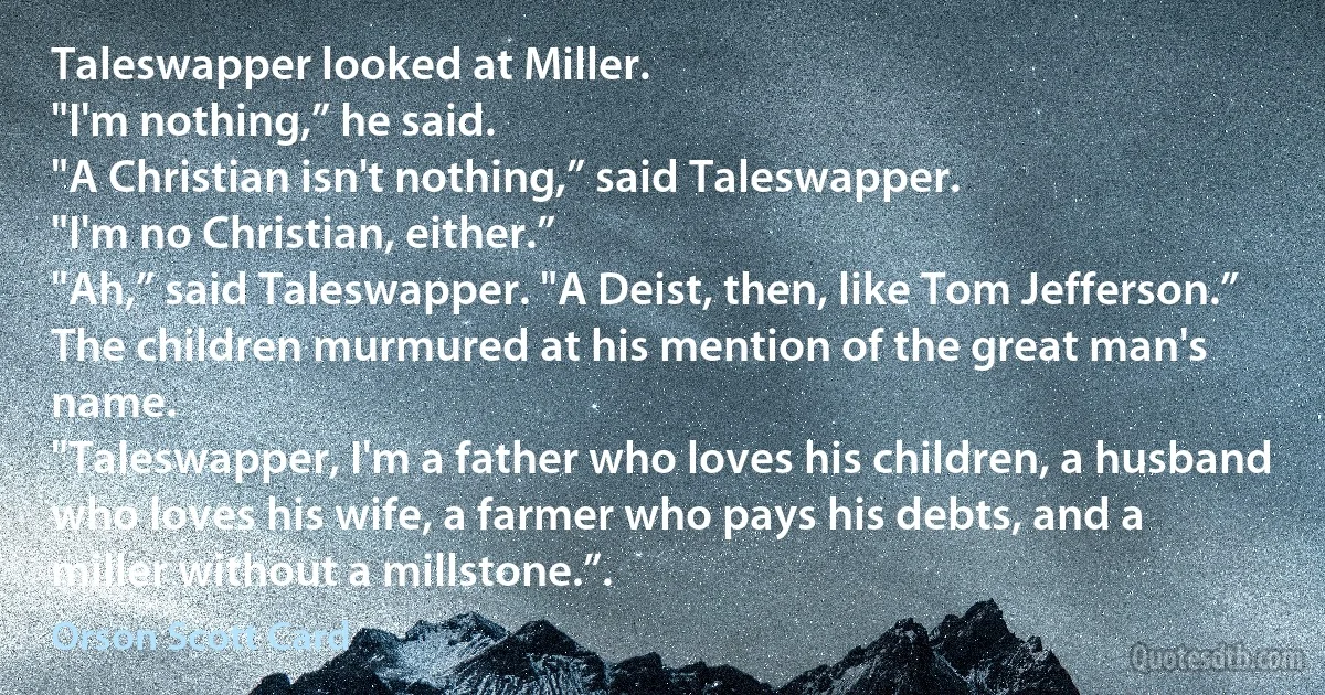 Taleswapper looked at Miller.
"I'm nothing,” he said.
"A Christian isn't nothing,” said Taleswapper.
"I'm no Christian, either.”
"Ah,” said Taleswapper. "A Deist, then, like Tom Jefferson.” The children murmured at his mention of the great man's name.
"Taleswapper, I'm a father who loves his children, a husband who loves his wife, a farmer who pays his debts, and a miller without a millstone.”. (Orson Scott Card)