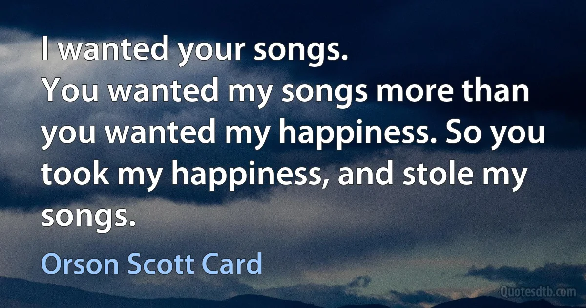 I wanted your songs.
You wanted my songs more than you wanted my happiness. So you took my happiness, and stole my songs. (Orson Scott Card)