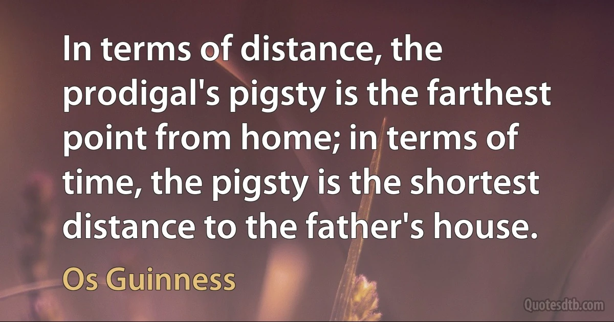 In terms of distance, the prodigal's pigsty is the farthest point from home; in terms of time, the pigsty is the shortest distance to the father's house. (Os Guinness)