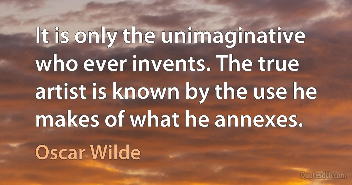 It is only the unimaginative who ever invents. The true artist is known by the use he makes of what he annexes. (Oscar Wilde)