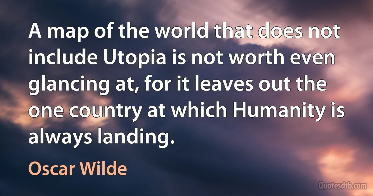 A map of the world that does not include Utopia is not worth even glancing at, for it leaves out the one country at which Humanity is always landing. (Oscar Wilde)