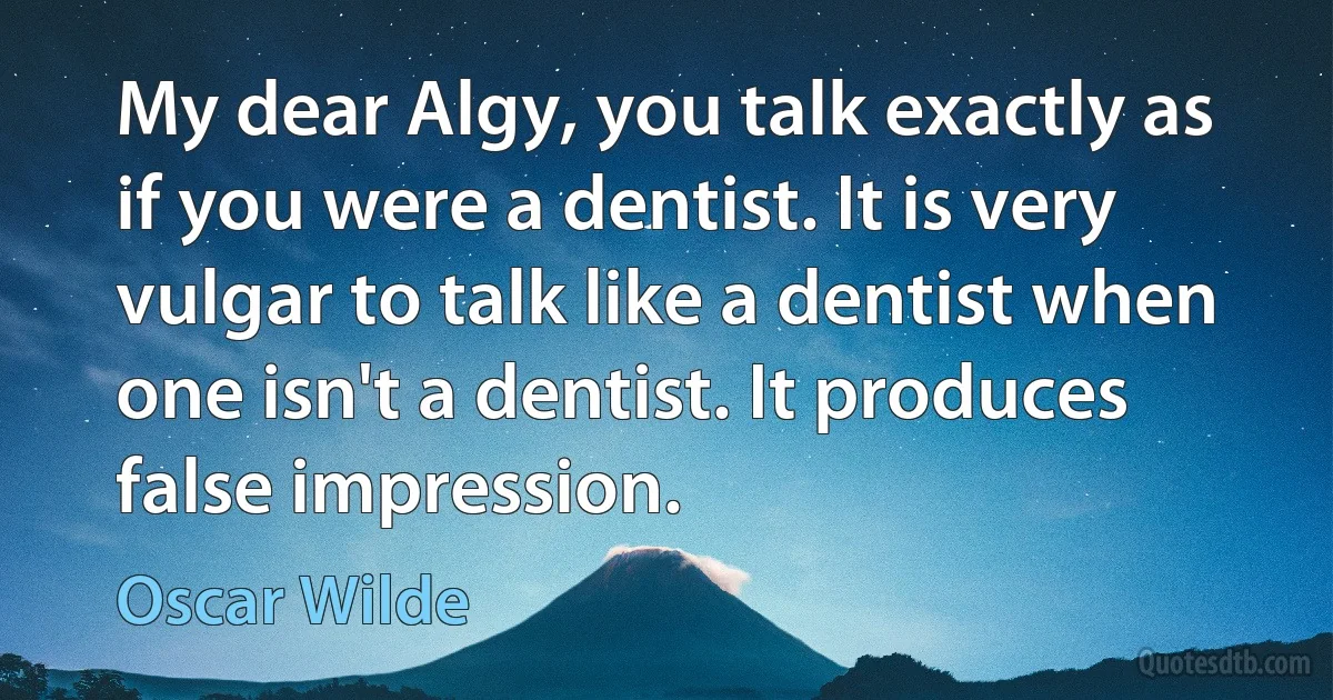 My dear Algy, you talk exactly as if you were a dentist. It is very vulgar to talk like a dentist when one isn't a dentist. It produces false impression. (Oscar Wilde)