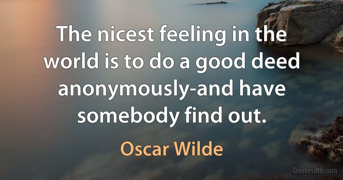 The nicest feeling in the world is to do a good deed anonymously-and have somebody find out. (Oscar Wilde)