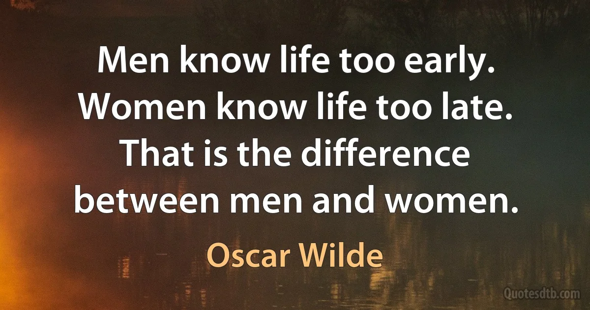 Men know life too early. Women know life too late. That is the difference between men and women. (Oscar Wilde)