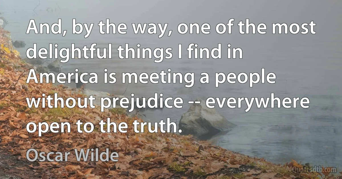 And, by the way, one of the most delightful things I find in America is meeting a people without prejudice -- everywhere open to the truth. (Oscar Wilde)