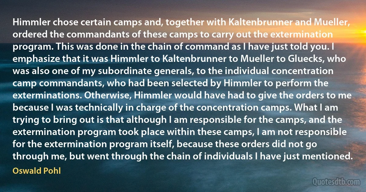 Himmler chose certain camps and, together with Kaltenbrunner and Mueller, ordered the commandants of these camps to carry out the extermination program. This was done in the chain of command as I have just told you. I emphasize that it was Himmler to Kaltenbrunner to Mueller to Gluecks, who was also one of my subordinate generals, to the individual concentration camp commandants, who had been selected by Himmler to perform the exterminations. Otherwise, Himmler would have had to give the orders to me because I was technically in charge of the concentration camps. What I am trying to bring out is that although I am responsible for the camps, and the extermination program took place within these camps, I am not responsible for the extermination program itself, because these orders did not go through me, but went through the chain of individuals I have just mentioned. (Oswald Pohl)