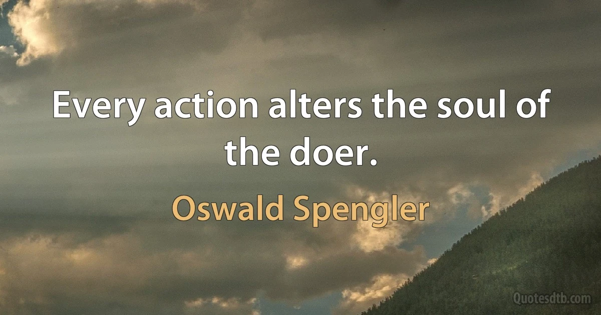 Every action alters the soul of the doer. (Oswald Spengler)