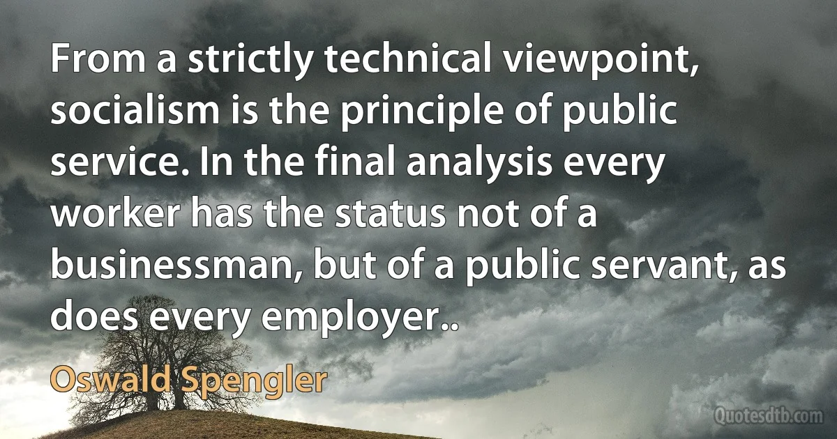 From a strictly technical viewpoint, socialism is the principle of public service. In the final analysis every worker has the status not of a businessman, but of a public servant, as does every employer.. (Oswald Spengler)