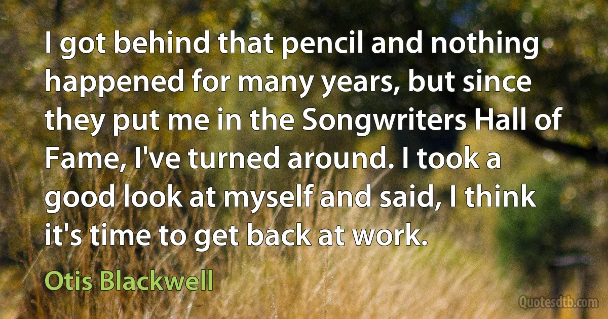 I got behind that pencil and nothing happened for many years, but since they put me in the Songwriters Hall of Fame, I've turned around. I took a good look at myself and said, I think it's time to get back at work. (Otis Blackwell)