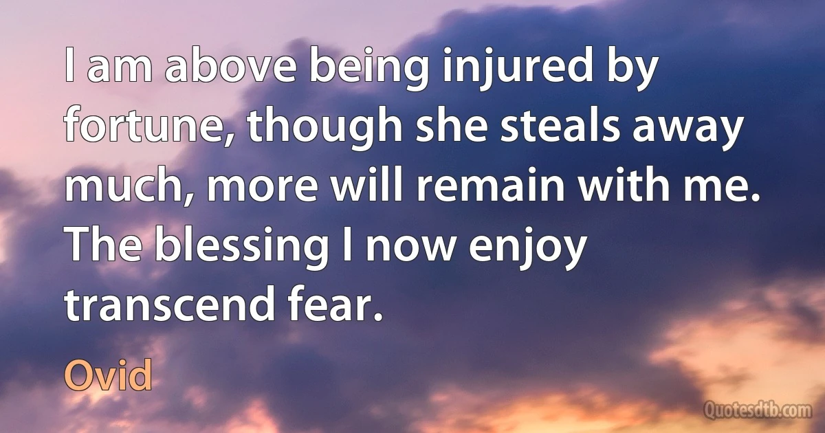 I am above being injured by fortune, though she steals away much, more will remain with me. The blessing I now enjoy transcend fear. (Ovid)