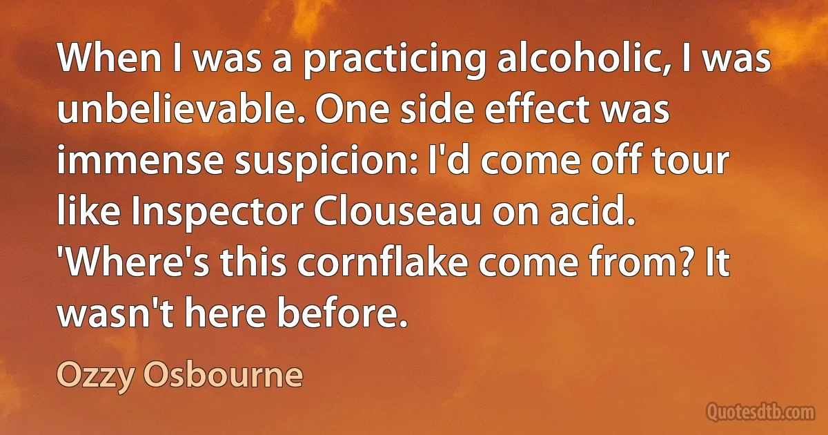 When I was a practicing alcoholic, I was unbelievable. One side effect was immense suspicion: I'd come off tour like Inspector Clouseau on acid. 'Where's this cornflake come from? It wasn't here before. (Ozzy Osbourne)