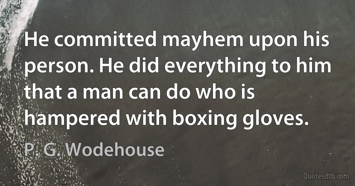 He committed mayhem upon his person. He did everything to him that a man can do who is hampered with boxing gloves. (P. G. Wodehouse)