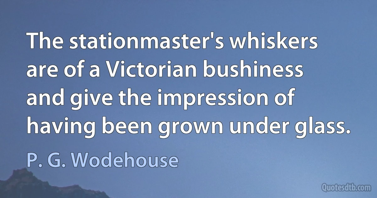 The stationmaster's whiskers are of a Victorian bushiness and give the impression of having been grown under glass. (P. G. Wodehouse)