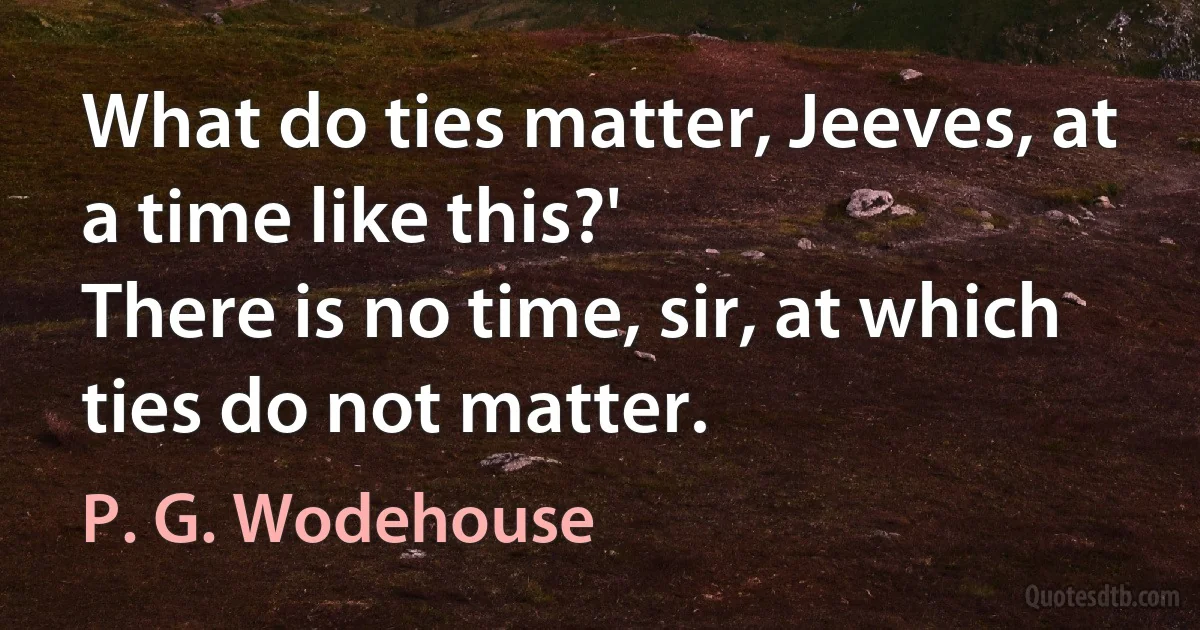 What do ties matter, Jeeves, at a time like this?'
There is no time, sir, at which ties do not matter. (P. G. Wodehouse)