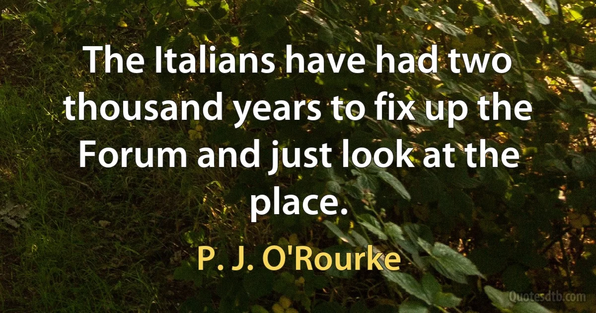 The Italians have had two thousand years to fix up the Forum and just look at the place. (P. J. O'Rourke)