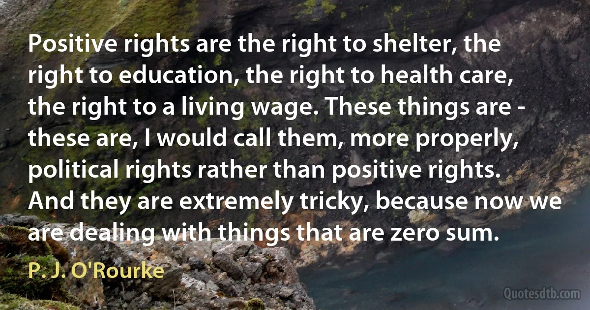 Positive rights are the right to shelter, the right to education, the right to health care, the right to a living wage. These things are - these are, I would call them, more properly, political rights rather than positive rights. And they are extremely tricky, because now we are dealing with things that are zero sum. (P. J. O'Rourke)