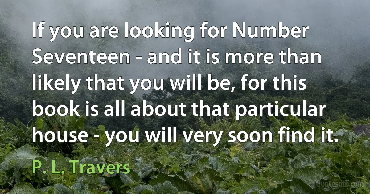 If you are looking for Number Seventeen - and it is more than likely that you will be, for this book is all about that particular house - you will very soon find it. (P. L. Travers)