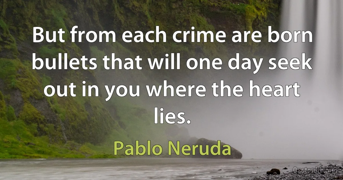 But from each crime are born bullets that will one day seek out in you where the heart lies. (Pablo Neruda)