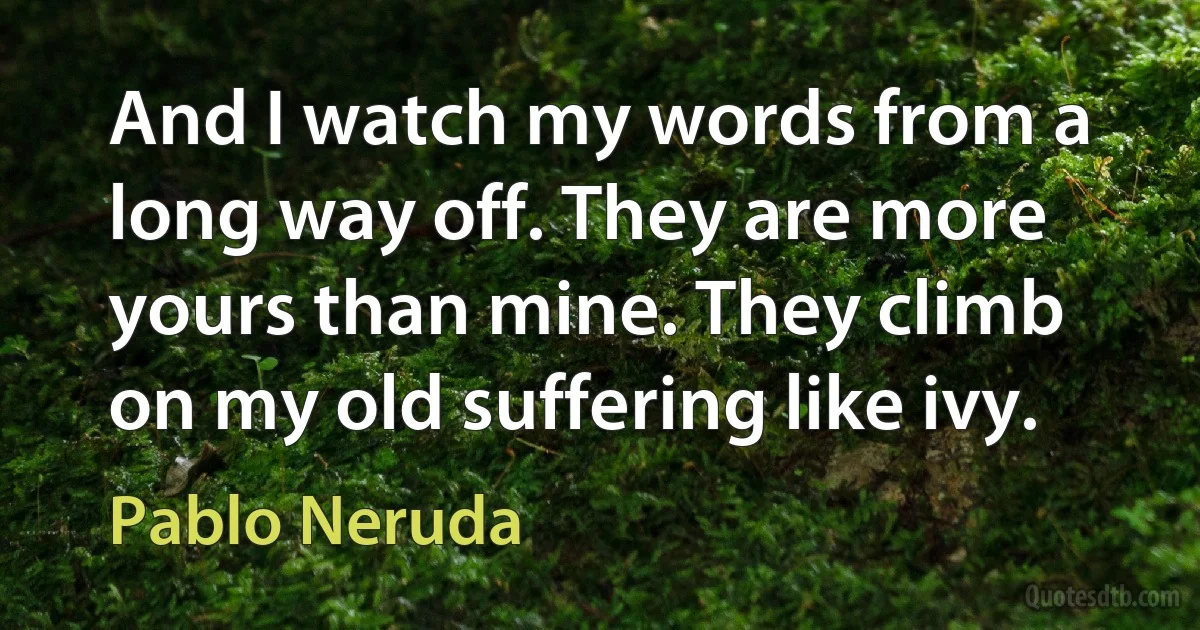 And I watch my words from a long way off. They are more yours than mine. They climb on my old suffering like ivy. (Pablo Neruda)