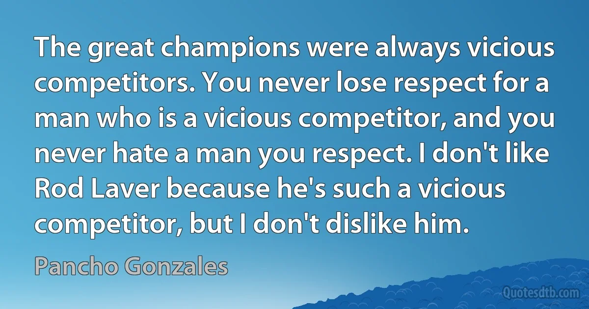 The great champions were always vicious competitors. You never lose respect for a man who is a vicious competitor, and you never hate a man you respect. I don't like Rod Laver because he's such a vicious competitor, but I don't dislike him. (Pancho Gonzales)