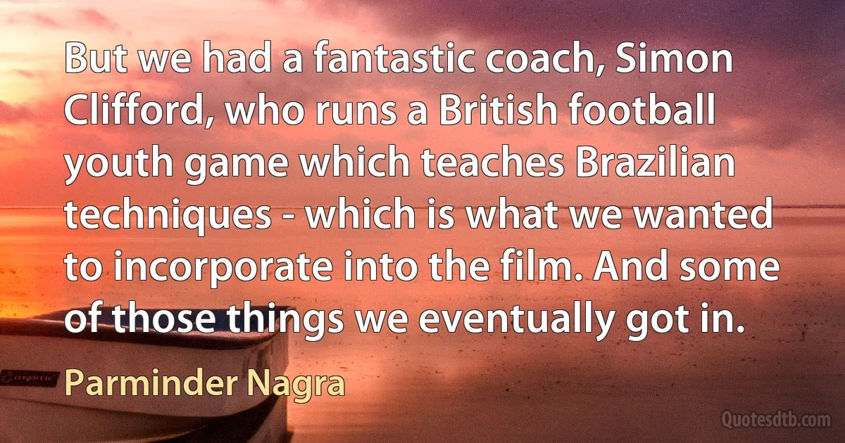 But we had a fantastic coach, Simon Clifford, who runs a British football youth game which teaches Brazilian techniques - which is what we wanted to incorporate into the film. And some of those things we eventually got in. (Parminder Nagra)