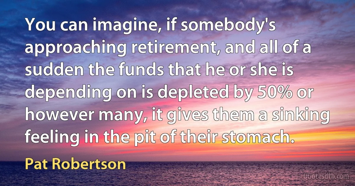 You can imagine, if somebody's approaching retirement, and all of a sudden the funds that he or she is depending on is depleted by 50% or however many, it gives them a sinking feeling in the pit of their stomach. (Pat Robertson)