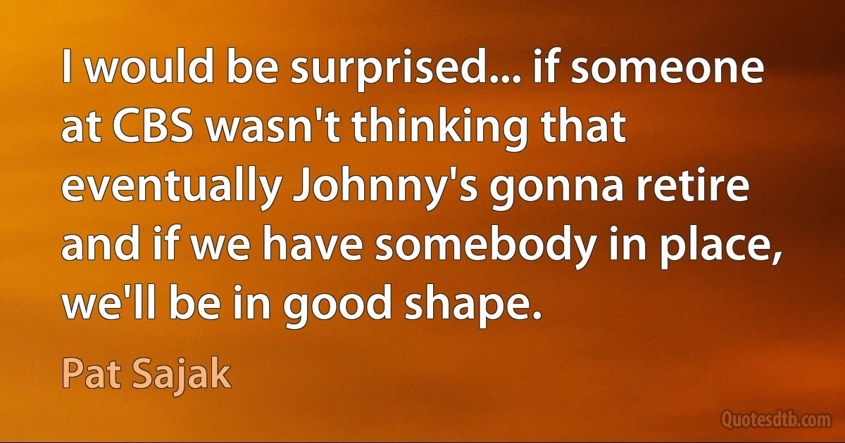 I would be surprised... if someone at CBS wasn't thinking that eventually Johnny's gonna retire and if we have somebody in place, we'll be in good shape. (Pat Sajak)