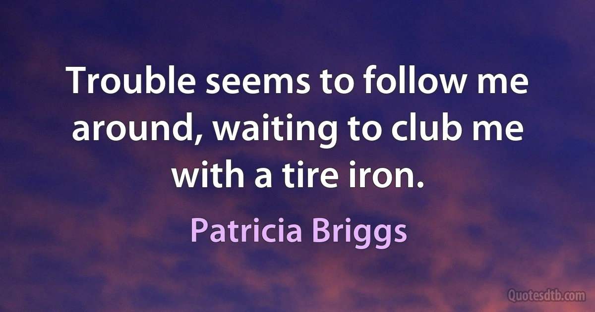 Trouble seems to follow me around, waiting to club me with a tire iron. (Patricia Briggs)