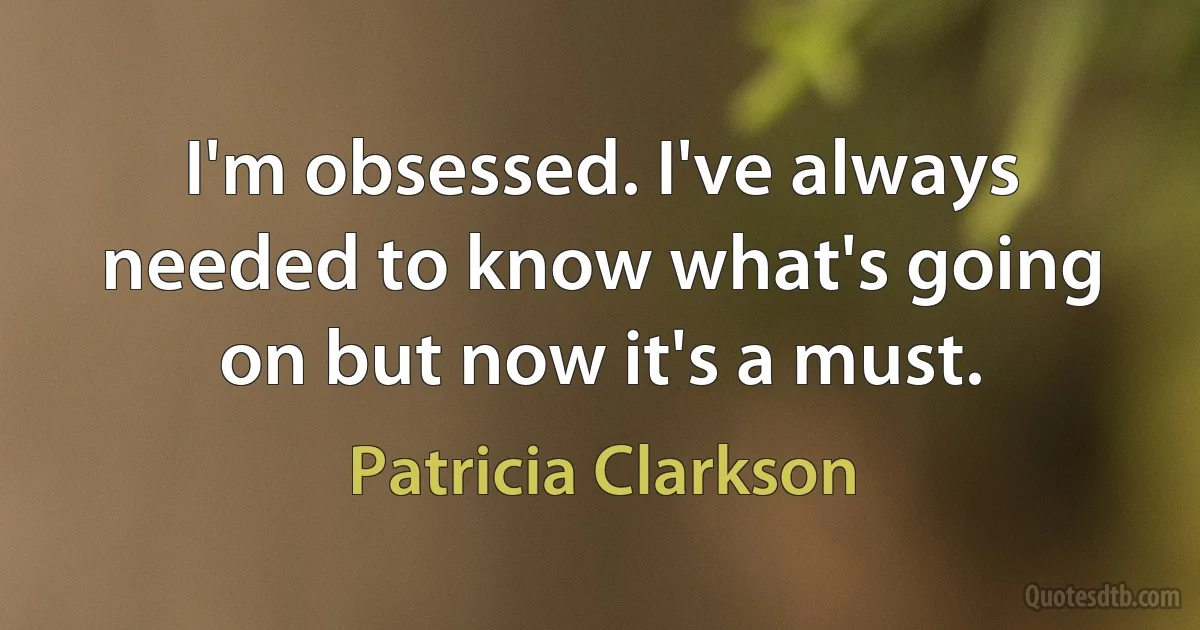 I'm obsessed. I've always needed to know what's going on but now it's a must. (Patricia Clarkson)