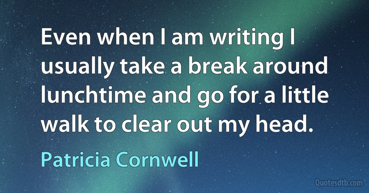 Even when I am writing I usually take a break around lunchtime and go for a little walk to clear out my head. (Patricia Cornwell)