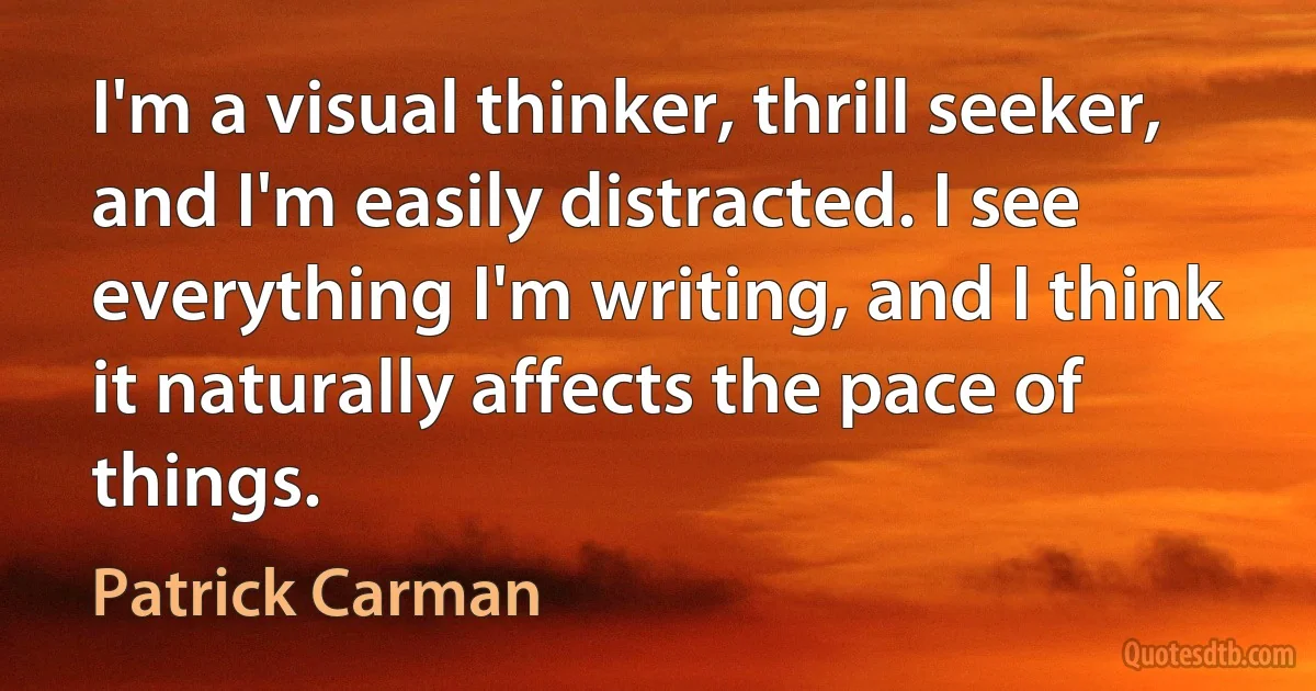 I'm a visual thinker, thrill seeker, and I'm easily distracted. I see everything I'm writing, and I think it naturally affects the pace of things. (Patrick Carman)