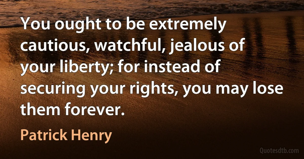 You ought to be extremely cautious, watchful, jealous of your liberty; for instead of securing your rights, you may lose them forever. (Patrick Henry)