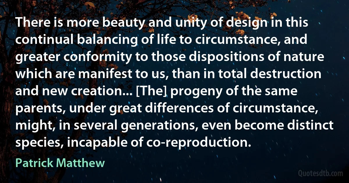 There is more beauty and unity of design in this continual balancing of life to circumstance, and greater conformity to those dispositions of nature which are manifest to us, than in total destruction and new creation... [The] progeny of the same parents, under great differences of circumstance, might, in several generations, even become distinct species, incapable of co-reproduction. (Patrick Matthew)