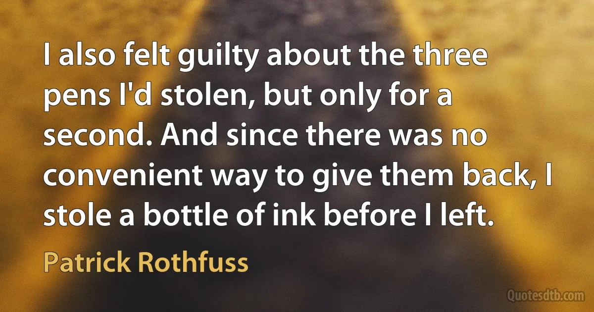 I also felt guilty about the three pens I'd stolen, but only for a second. And since there was no convenient way to give them back, I stole a bottle of ink before I left. (Patrick Rothfuss)