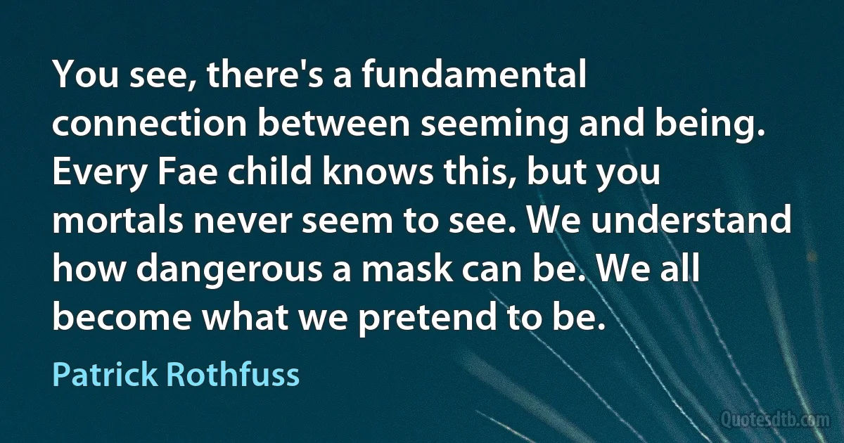 You see, there's a fundamental connection between seeming and being. Every Fae child knows this, but you mortals never seem to see. We understand how dangerous a mask can be. We all become what we pretend to be. (Patrick Rothfuss)