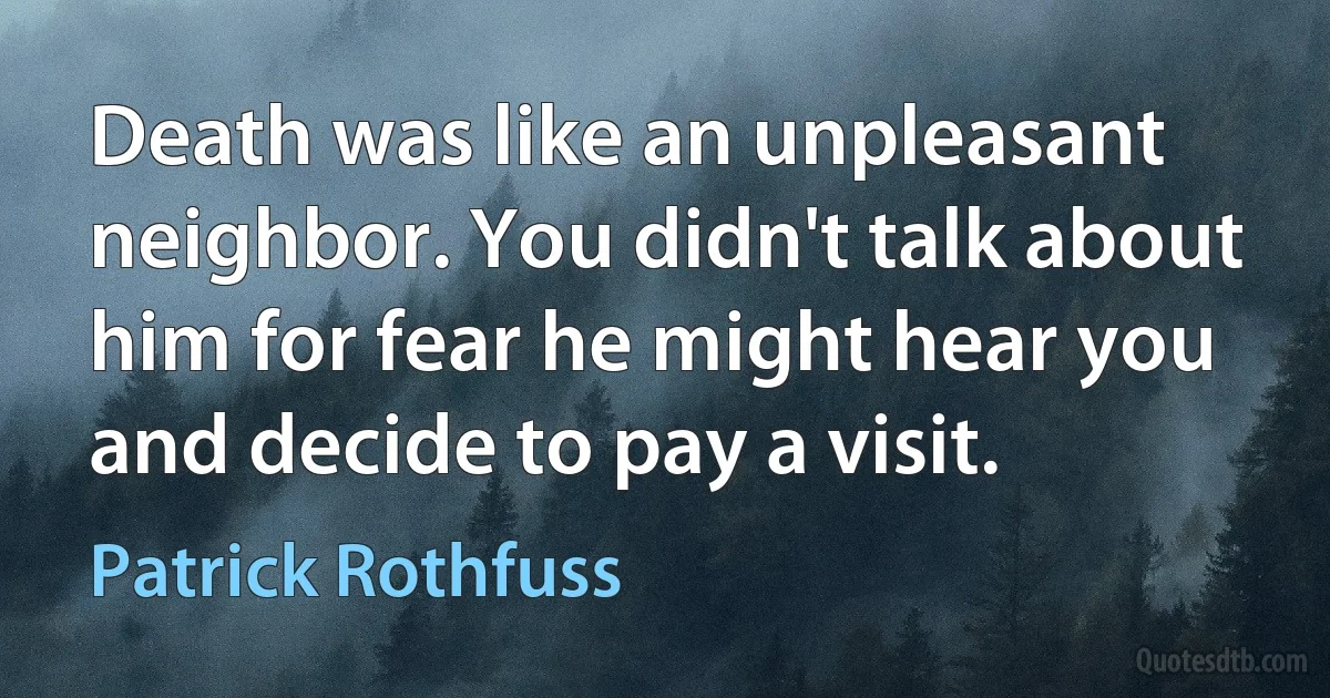 Death was like an unpleasant neighbor. You didn't talk about him for fear he might hear you and decide to pay a visit. (Patrick Rothfuss)