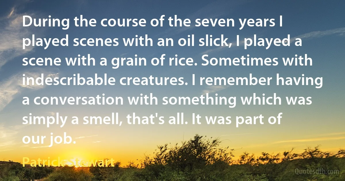 During the course of the seven years I played scenes with an oil slick, I played a scene with a grain of rice. Sometimes with indescribable creatures. I remember having a conversation with something which was simply a smell, that's all. It was part of our job. (Patrick Stewart)