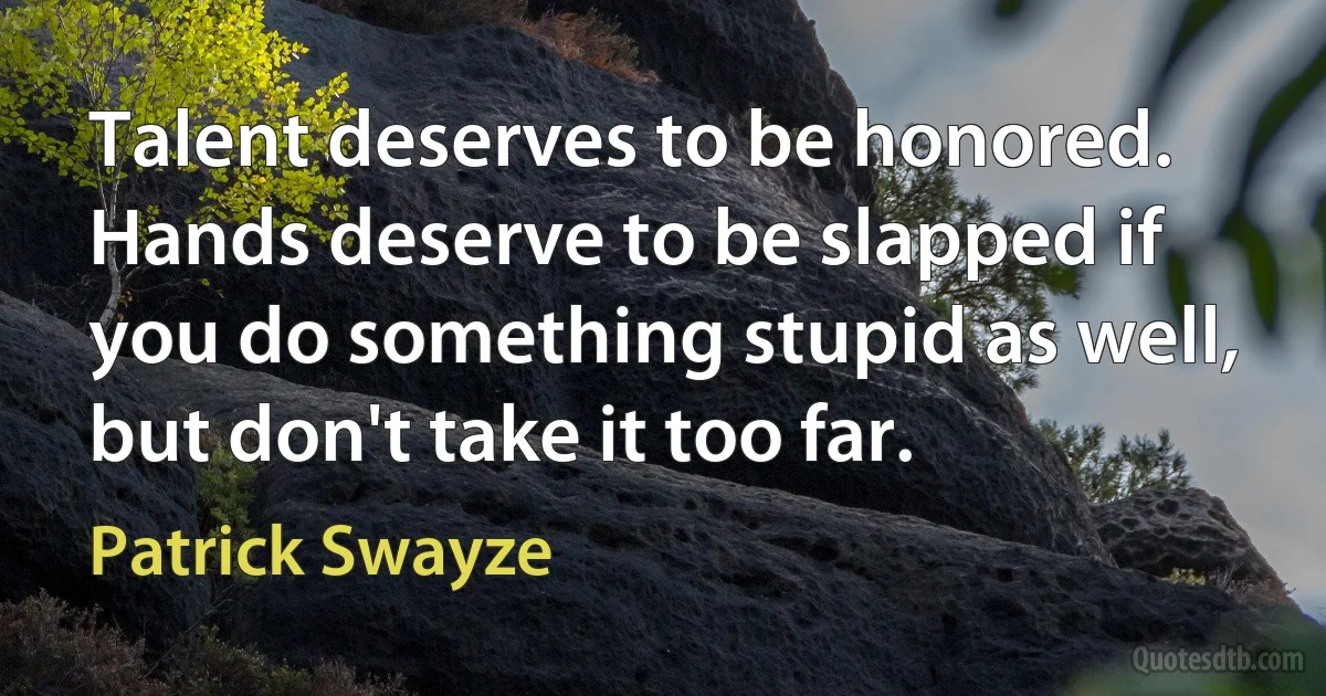 Talent deserves to be honored. Hands deserve to be slapped if you do something stupid as well, but don't take it too far. (Patrick Swayze)