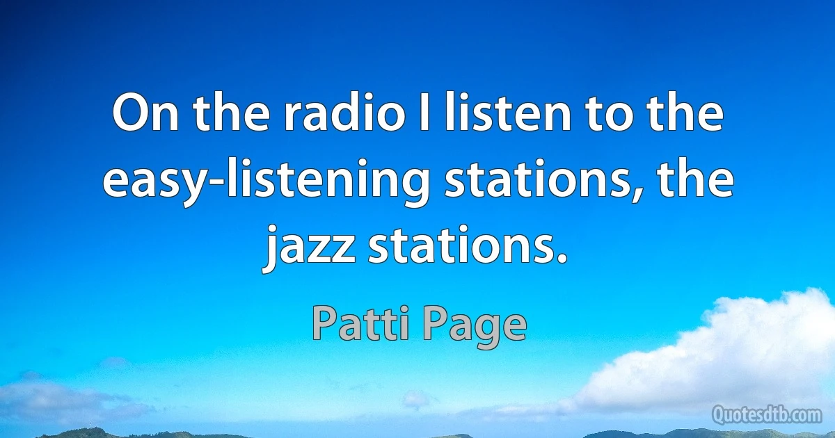 On the radio I listen to the easy-listening stations, the jazz stations. (Patti Page)