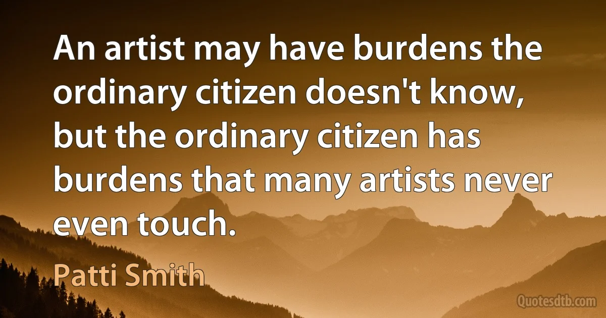 An artist may have burdens the ordinary citizen doesn't know, but the ordinary citizen has burdens that many artists never even touch. (Patti Smith)