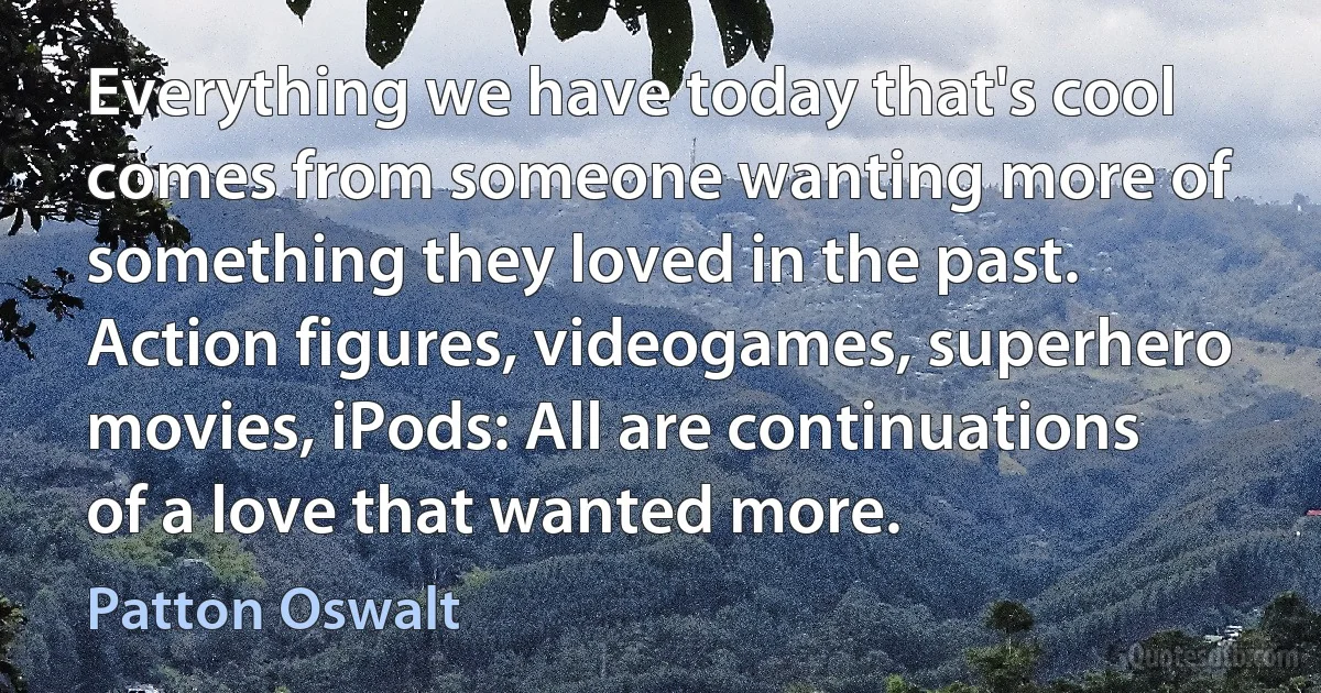 Everything we have today that's cool comes from someone wanting more of something they loved in the past. Action figures, videogames, superhero movies, iPods: All are continuations of a love that wanted more. (Patton Oswalt)