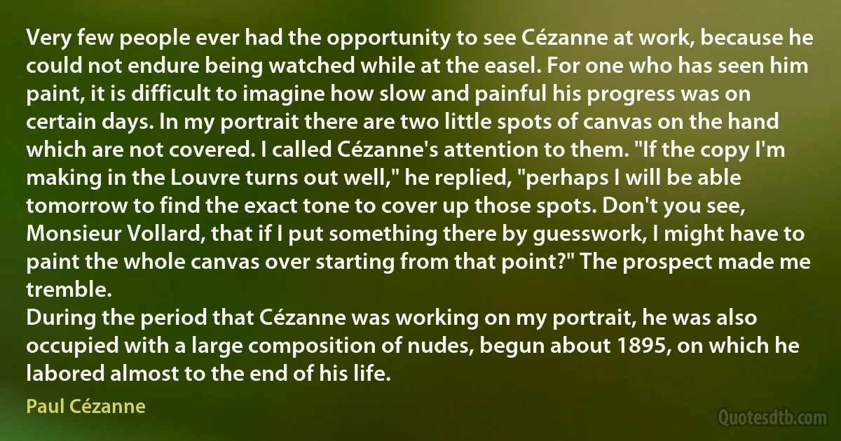 Very few people ever had the opportunity to see Cézanne at work, because he could not endure being watched while at the easel. For one who has seen him paint, it is difficult to imagine how slow and painful his progress was on certain days. In my portrait there are two little spots of canvas on the hand which are not covered. I called Cézanne's attention to them. "If the copy I'm making in the Louvre turns out well," he replied, "perhaps I will be able tomorrow to find the exact tone to cover up those spots. Don't you see, Monsieur Vollard, that if I put something there by guesswork, I might have to paint the whole canvas over starting from that point?" The prospect made me tremble.
During the period that Cézanne was working on my portrait, he was also occupied with a large composition of nudes, begun about 1895, on which he labored almost to the end of his life. (Paul Cézanne)