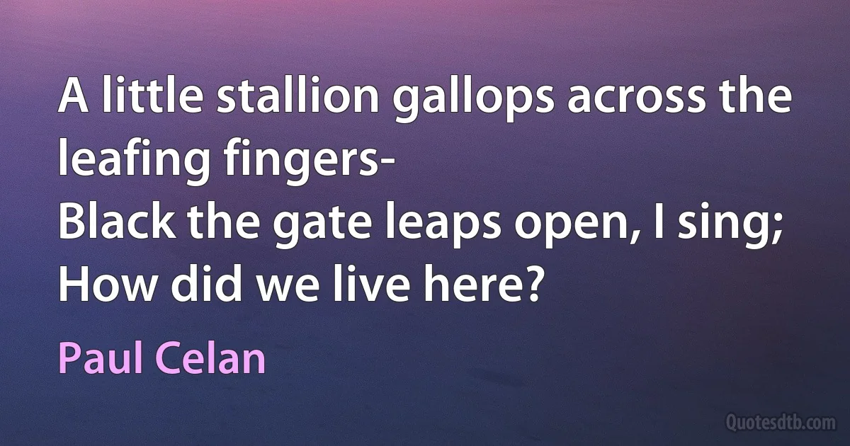 A little stallion gallops across the leafing fingers-
Black the gate leaps open, I sing;
How did we live here? (Paul Celan)