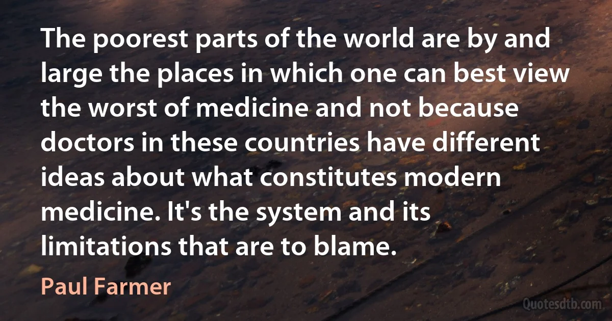 The poorest parts of the world are by and large the places in which one can best view the worst of medicine and not because doctors in these countries have different ideas about what constitutes modern medicine. It's the system and its limitations that are to blame. (Paul Farmer)