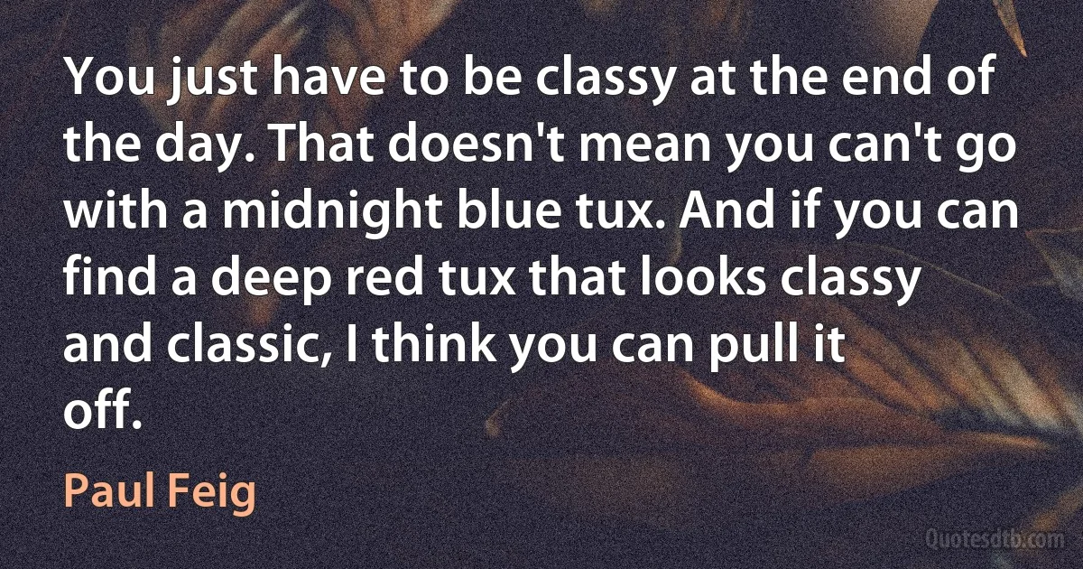 You just have to be classy at the end of the day. That doesn't mean you can't go with a midnight blue tux. And if you can find a deep red tux that looks classy and classic, I think you can pull it off. (Paul Feig)